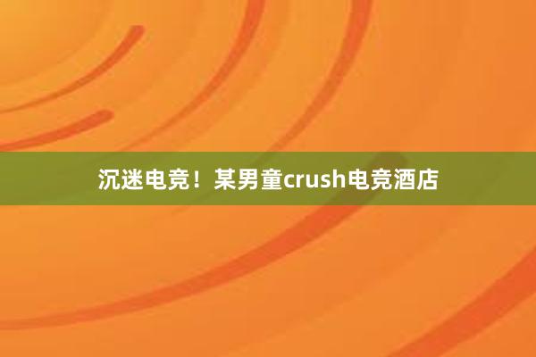 沉迷电竞！某男童crush电竞酒店