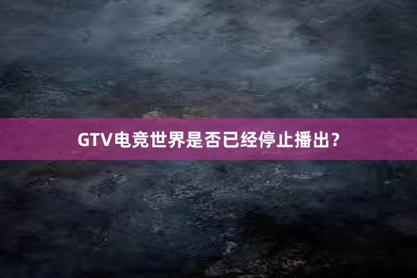 GTV电竞世界是否已经停止播出？