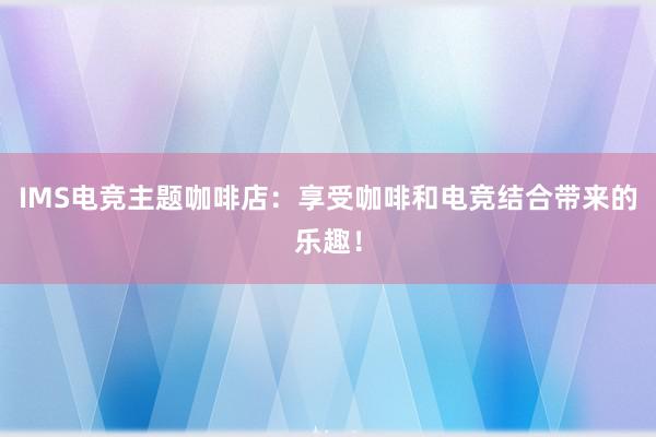 IMS电竞主题咖啡店：享受咖啡和电竞结合带来的乐趣！