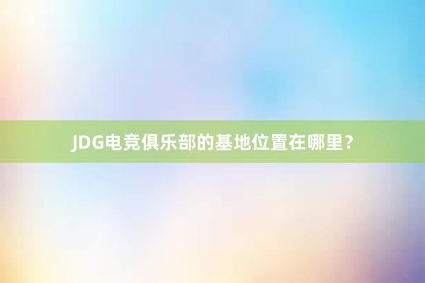 JDG电竞俱乐部的基地位置在哪里？