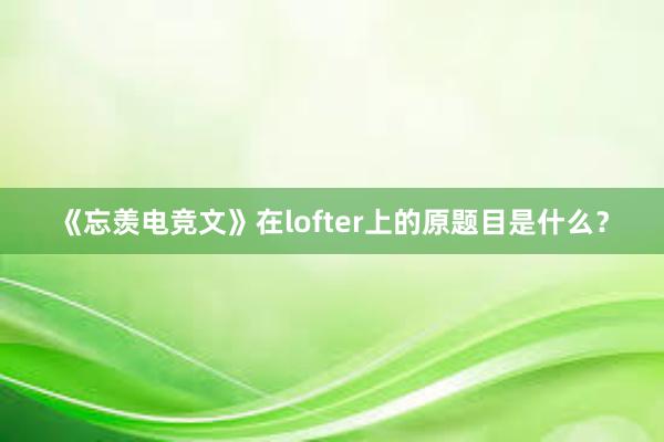 《忘羡电竞文》在lofter上的原题目是什么？