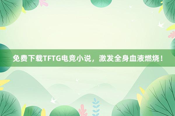 免费下载TFTG电竞小说，激发全身血液燃烧！