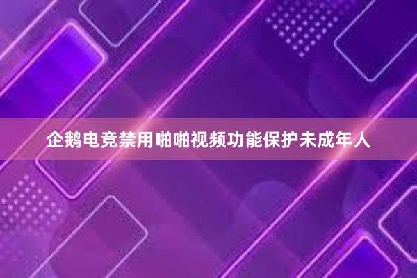 企鹅电竞禁用啪啪视频功能保护未成年人