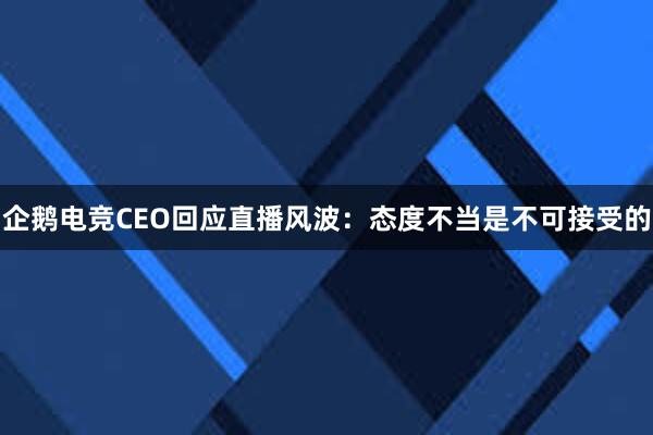 企鹅电竞CEO回应直播风波：态度不当是不可接受的