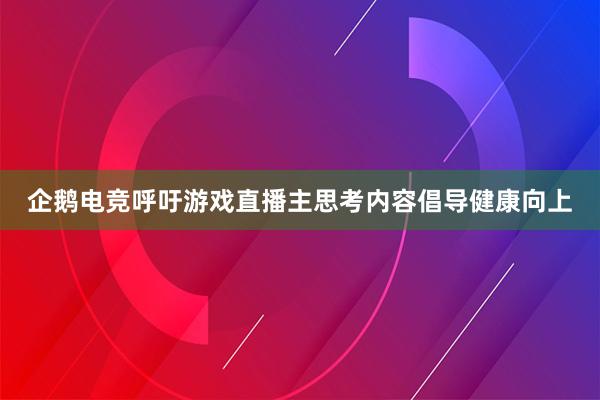 企鹅电竞呼吁游戏直播主思考内容倡导健康向上