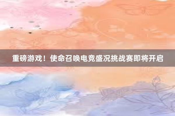 重磅游戏！使命召唤电竞盛况挑战赛即将开启