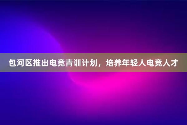 包河区推出电竞青训计划，培养年轻人电竞人才