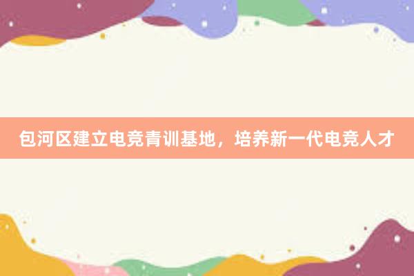 包河区建立电竞青训基地，培养新一代电竞人才