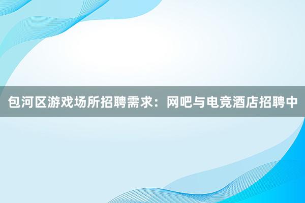 包河区游戏场所招聘需求：网吧与电竞酒店招聘中