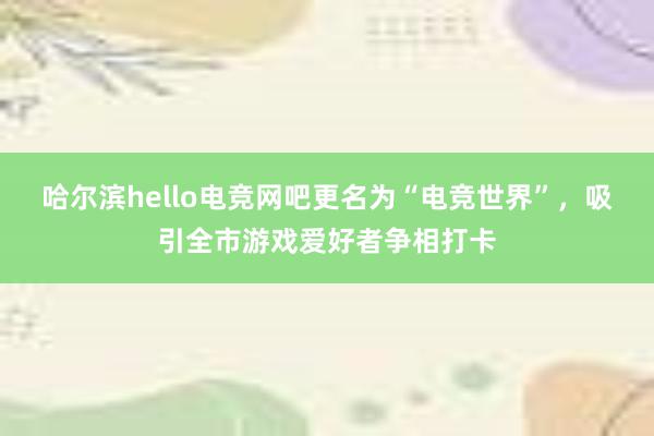 哈尔滨hello电竞网吧更名为“电竞世界”，吸引全市游戏爱好者争相打卡