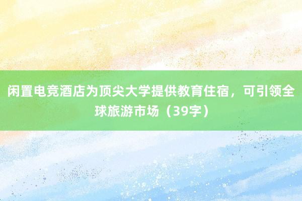 闲置电竞酒店为顶尖大学提供教育住宿，可引领全球旅游市场（39字）