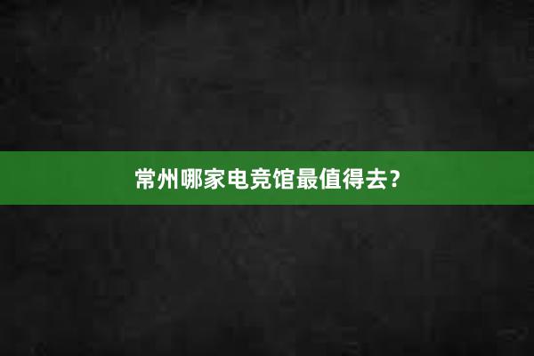 常州哪家电竞馆最值得去？