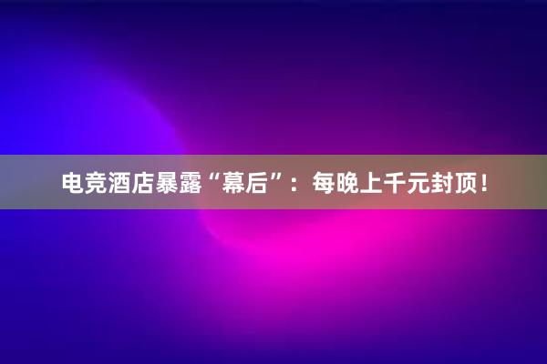 电竞酒店暴露“幕后”：每晚上千元封顶！