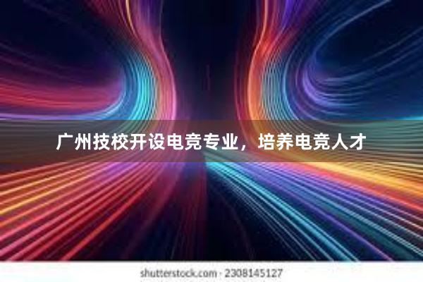 广州技校开设电竞专业，培养电竞人才