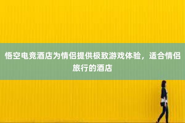 悟空电竞酒店为情侣提供极致游戏体验，适合情侣旅行的酒店