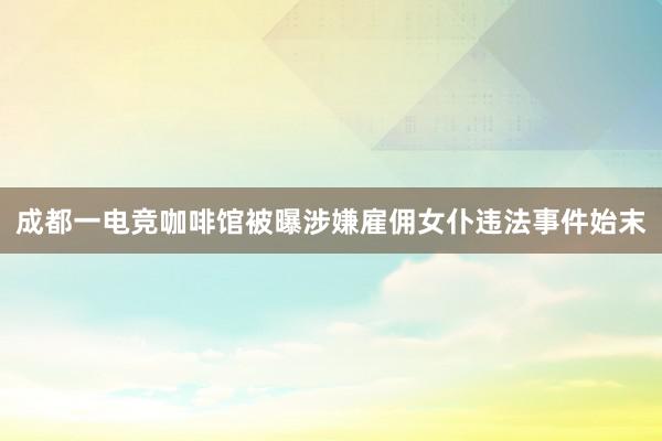 成都一电竞咖啡馆被曝涉嫌雇佣女仆违法事件始末