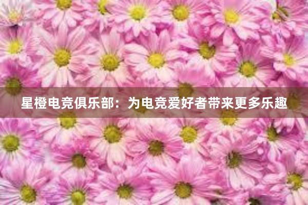 星橙电竞俱乐部：为电竞爱好者带来更多乐趣