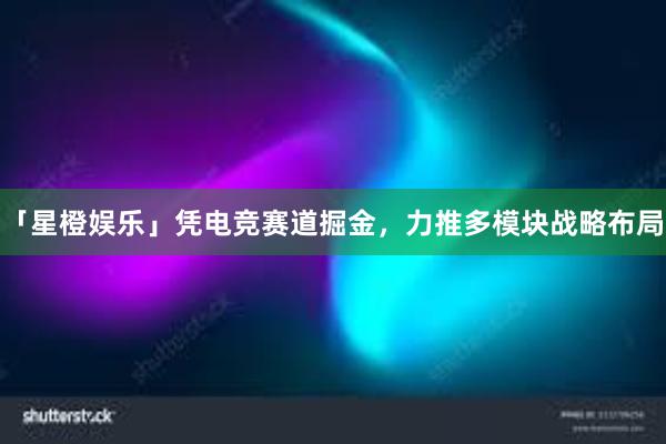 「星橙娱乐」凭电竞赛道掘金，力推多模块战略布局