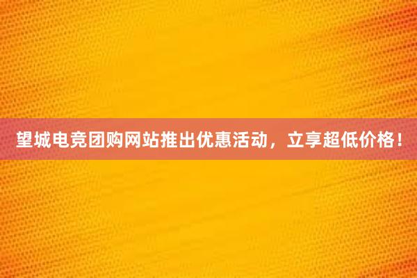 望城电竞团购网站推出优惠活动，立享超低价格！