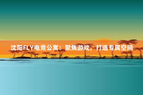 沈阳FLY电竞公寓：聚焦游戏，打造专属空间