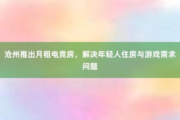 沧州推出月租电竞房，解决年轻人住房与游戏需求问题