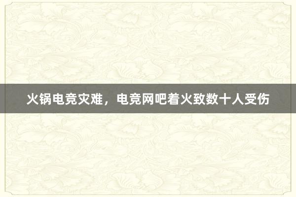 火锅电竞灾难，电竞网吧着火致数十人受伤