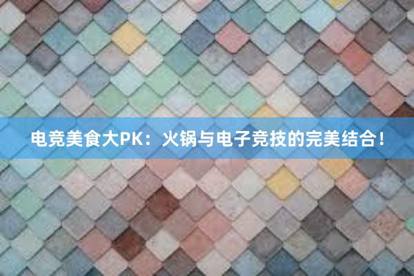 电竞美食大PK：火锅与电子竞技的完美结合！