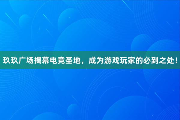 玖玖广场揭幕电竞圣地，成为游戏玩家的必到之处！