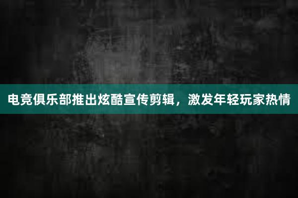 电竞俱乐部推出炫酷宣传剪辑，激发年轻玩家热情