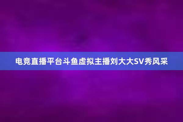 电竞直播平台斗鱼虚拟主播刘大大SV秀风采