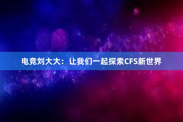 电竞刘大大：让我们一起探索CFS新世界