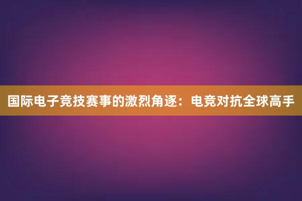 国际电子竞技赛事的激烈角逐：电竞对抗全球高手