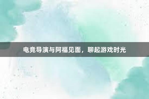 电竞导演与阿福见面，聊起游戏时光