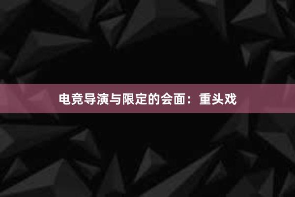 电竞导演与限定的会面：重头戏