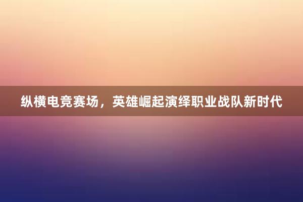 纵横电竞赛场，英雄崛起演绎职业战队新时代