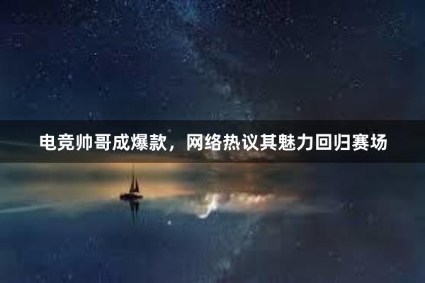 电竞帅哥成爆款，网络热议其魅力回归赛场