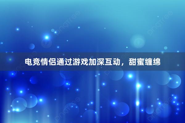 电竞情侣通过游戏加深互动，甜蜜缠绵