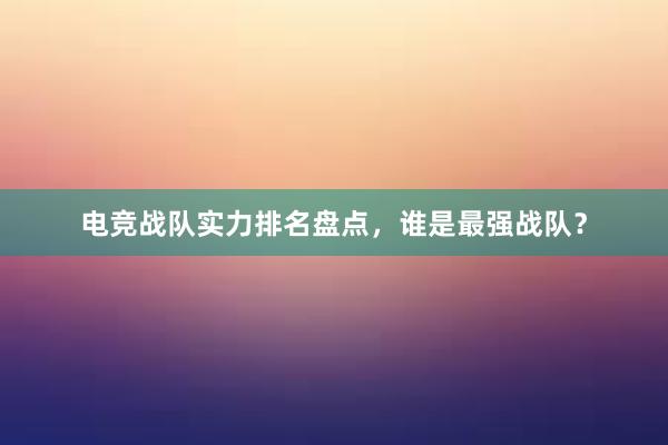 电竞战队实力排名盘点，谁是最强战队？