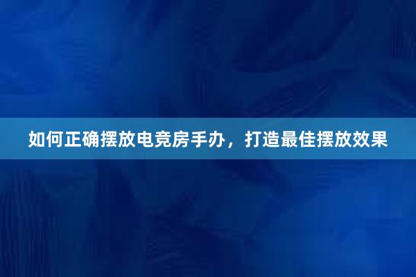 如何正确摆放电竞房手办，打造最佳摆放效果