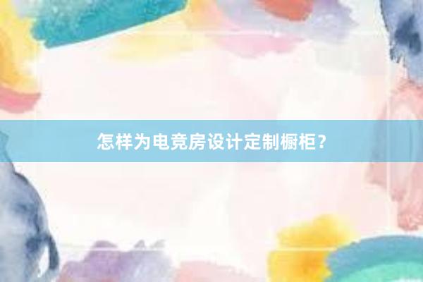 怎样为电竞房设计定制橱柜？