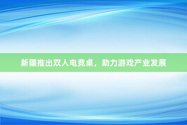 新疆推出双人电竞桌，助力游戏产业发展