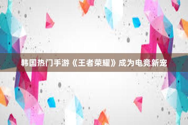 韩国热门手游《王者荣耀》成为电竞新宠