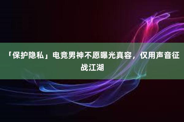 「保护隐私」电竞男神不愿曝光真容，仅用声音征战江湖