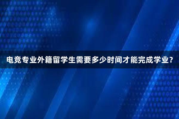 电竞专业外籍留学生需要多少时间才能完成学业？