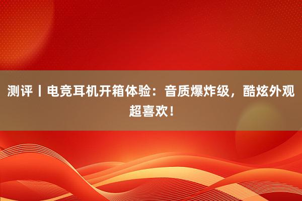 测评丨电竞耳机开箱体验：音质爆炸级，酷炫外观超喜欢！