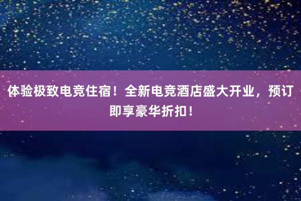 体验极致电竞住宿！全新电竞酒店盛大开业，预订即享豪华折扣！