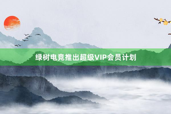 绿树电竞推出超级VIP会员计划