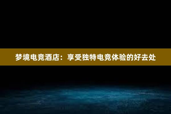 梦境电竞酒店：享受独特电竞体验的好去处