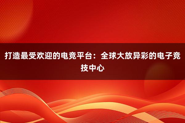 打造最受欢迎的电竞平台：全球大放异彩的电子竞技中心