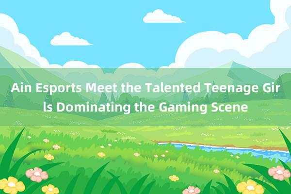 Ain Esports Meet the Talented Teenage Girls Dominating the Gaming Scene